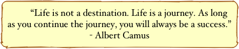 “Life is not a destination. Life is a journey. As long as you continue the journey, you will always be a success.”
- Albert Camus